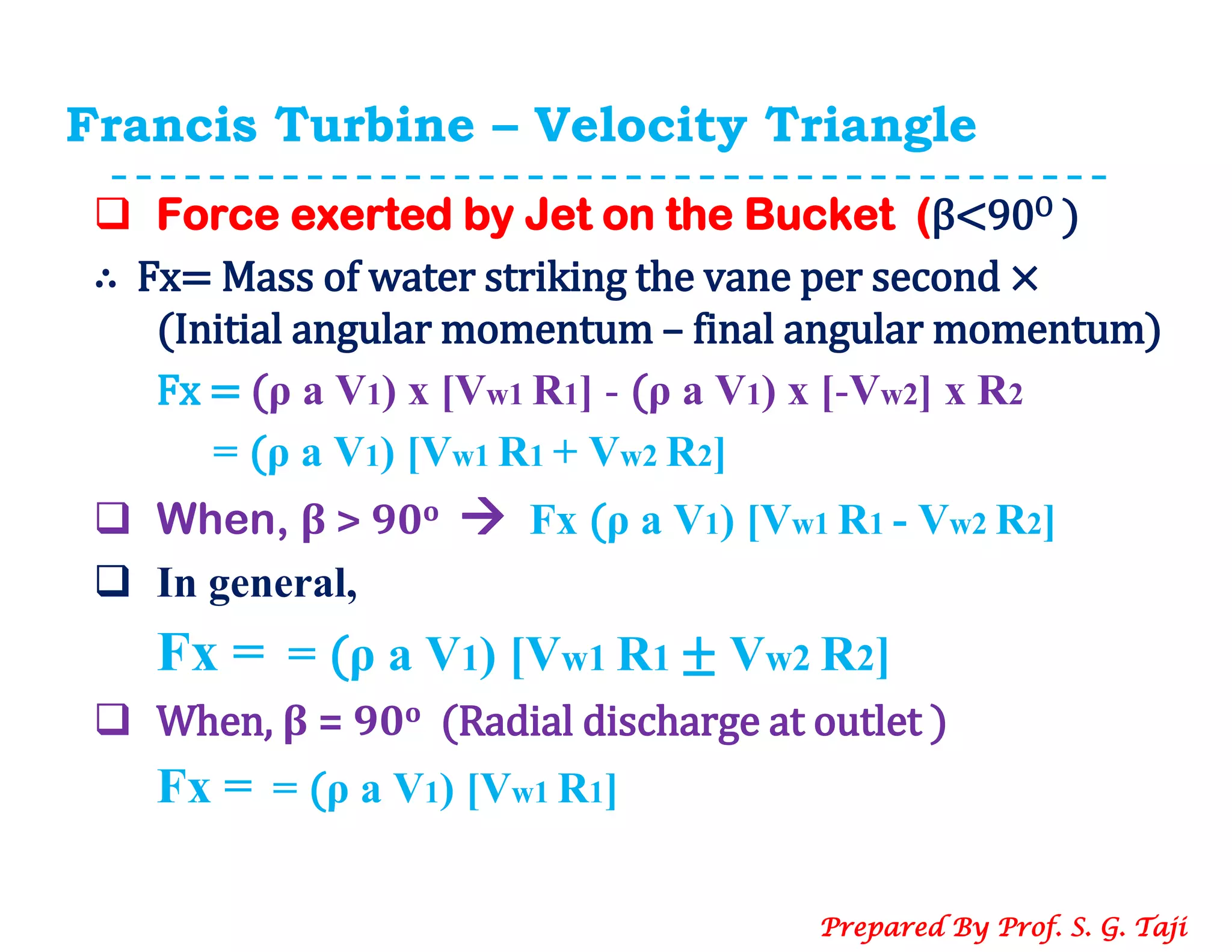 Francis Turbine – Velocity Triangle
 Force exerted by Jet on the Bucket (β<90O )
∴ Fx= Mass of water striking the vane per second ×
(Initial angular momentum – final angular momentum)
Fx = (ρ a V1) x [Vw1 R1] - (ρ a V1) x [-Vw2] x R2
= (ρ a V1) [Vw1 R1 + Vw2 R2]
 When, β > 90o  Fx (ρ a V1) [Vw1 R1 - Vw2 R2]
 In general,
Fx = = (ρ a V1) [Vw1 R1 ± Vw2 R2]
 When, β = 90o (Radial discharge at outlet )
Fx = = (ρ a V1) [Vw1 R1]
Prepared By Prof. S. G. Taji
 
