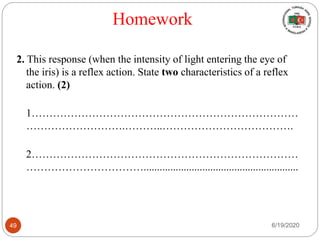 Homework
2. This response (when the intensity of light entering the eye of
the iris) is a reflex action. State two characteristics of a reflex
action. (2)
1…………………………………………………………………
……………………….………..……………………………….
2…………………………………………………………………
……………………………..........................................................
6/19/202049
 