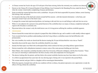  A Chinese woman has lived to the age of 24 with part of her brain missing, before the extremely rare condition was detected.
 Doctors at the Chinese PLA General Hospital of Jinan Military Area Command in the Shandong Province made the discovery
when the woman visited medics complaining of nausea and dizziness.
 Scans revealed the woman had been born with a cerebellum - the part of the brain responsible for posture, balance, motor learning
like kicking a ball, and speech.
 It is located at the base of the skull and contains around half the neurons - cells that transmit information - in the brain, and
represents around 10 per cent of the brain's mass.
 It emerged the woman had experienced problems, not learning to talk until she was six and failing to walk until she was seven.
 While it is not unknown for a person to lose partial function of the cerebellum due to an injury or disease, completely lacking the
region in the first place is extremely rare.
 Physicians believe the woman is only the ninth known case of a living person suffering the condition cerebellar agenesis.
 Advertisement
 Doctors learned the woman had never played or jumped like other children her age, and is unable to walk steadily without support.
 Tests revealed she had no problem understanding words but living without a cerebellum meant she had difficulties with
pronunciation.
 Her voice trembles, her words are slurred and the doctors treating the 24-year-old described her voice tone as “harsh”.
 Specialists discovered the space where the cerebellum should be was empty.
 Instead, the black space was filled with cerebrospinal fluid, which cushions the brain, providing defence against disease.
 Doctors treated her with a dehydration treatment to remove some of the water pressure building up in her brain.
 Mario Manto, who researches cerebellar disorders at the Free University of Brussels in Belgium, told the New Scientist: “These
rare cases are interesting to understand how the brain circuitry works and compensates for missing parts.”
 The doctors looking after the patient, said they believe the normal cerebellar function may have been taken over by the cortex.
 At a follow-up appointment four years later she was showing signs of doing well, it was reported in the journal Brain.
 The woman married, and gave birth to a daughter with no neurological abnormalities.
 While the majority of people born with the rare condition will die in infancy, the patient represents a new opportunity to study the
effects of living without the cerebellum.
6/19/202063
 