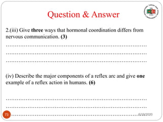 2.(iii) Give three ways that hormonal coordination differs from
nervous communication. (3)
……………………………………………………………………
……………………………………………………………………
……………………………………………………………………
(iv) Describe the major components of a reflex arc and give one
example of a reflex action in humans. (6)
……………………………………………………………………
……………………………………………………………………
……………………………………………………………………
Question & Answer
6/19/202073
 