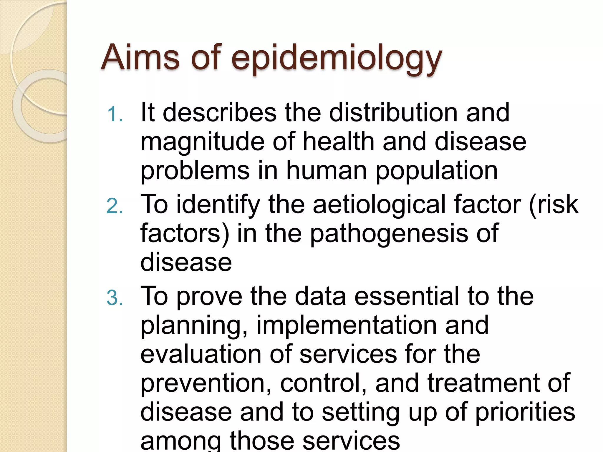 Aims of epidemiology
1. It describes the distribution and
magnitude of health and disease
problems in human population
2. To identify the aetiological factor (risk
factors) in the pathogenesis of
disease
3. To prove the data essential to the
planning, implementation and
evaluation of services for the
prevention, control, and treatment of
disease and to setting up of priorities
among those services
 
