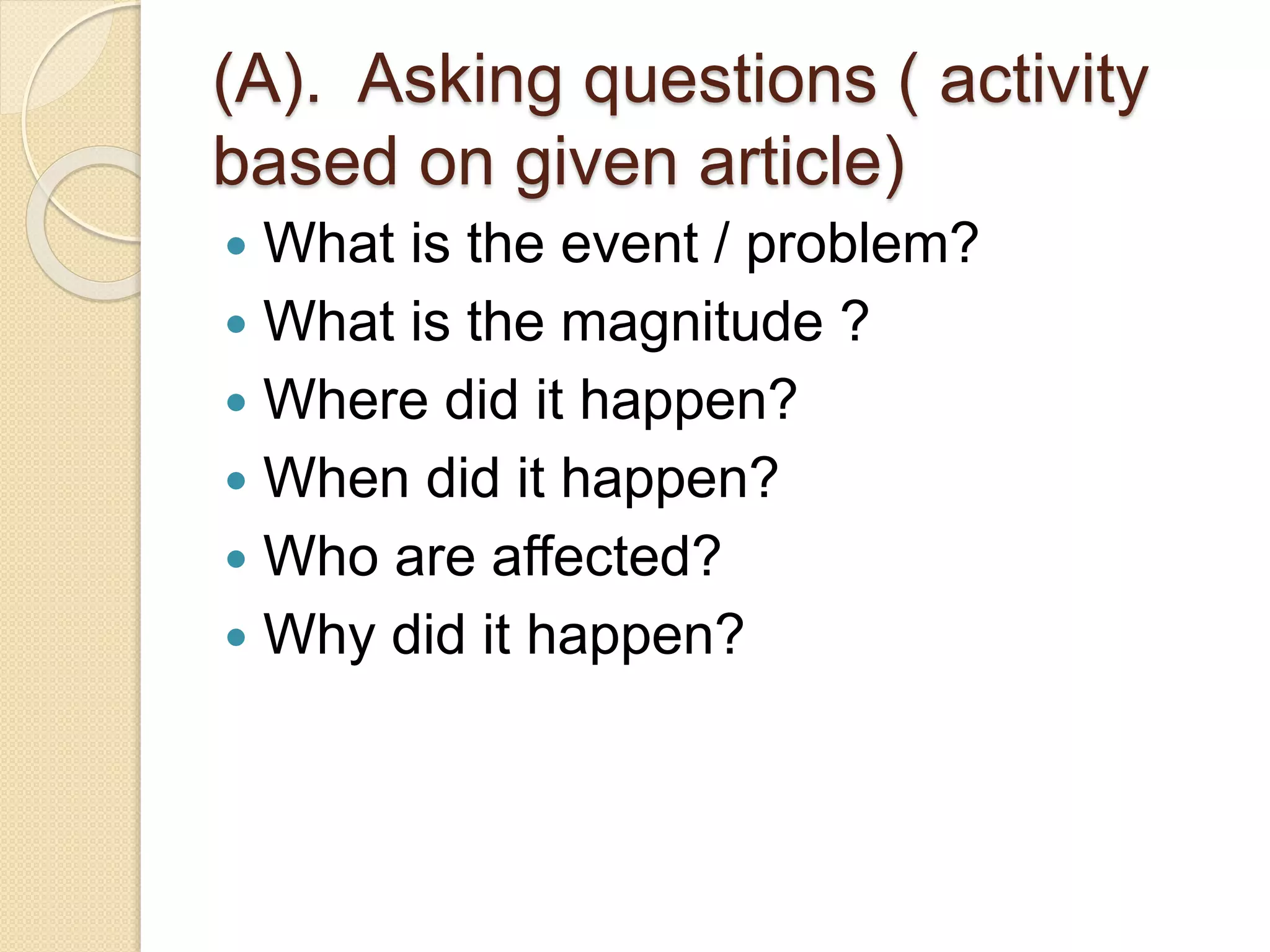(A). Asking questions ( activity
based on given article)
 What is the event / problem?
 What is the magnitude ?
 Where did it happen?
 When did it happen?
 Who are affected?
 Why did it happen?
 