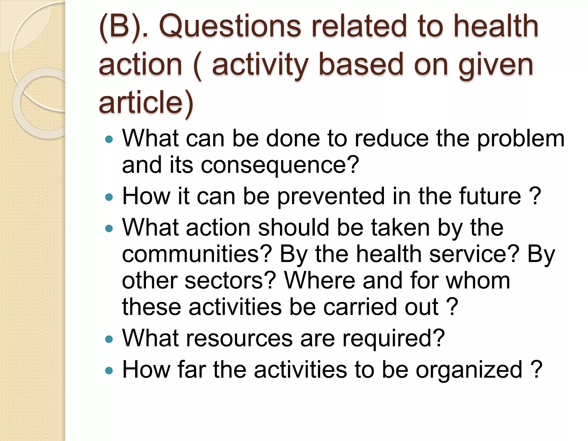 (B). Questions related to health
action ( activity based on given
article)
 What can be done to reduce the problem
and its consequence?
 How it can be prevented in the future ?
 What action should be taken by the
communities? By the health service? By
other sectors? Where and for whom
these activities be carried out ?
 What resources are required?
 How far the activities to be organized ?
 