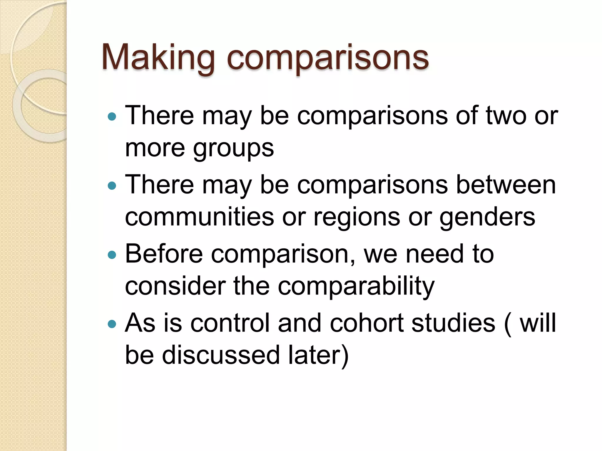 Making comparisons
 There may be comparisons of two or
more groups
 There may be comparisons between
communities or regions or genders
 Before comparison, we need to
consider the comparability
 As is control and cohort studies ( will
be discussed later)
 