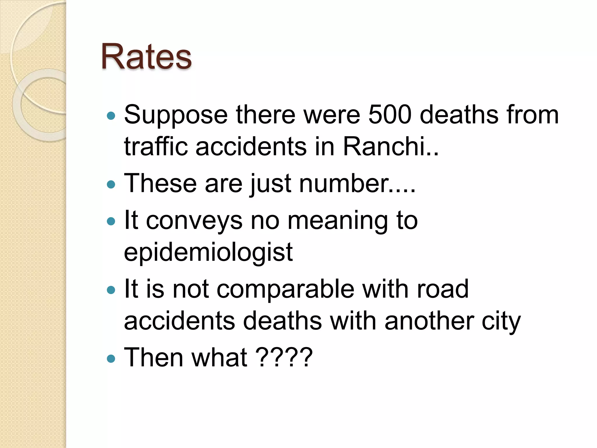 Rates
 Suppose there were 500 deaths from
traffic accidents in Ranchi..
 These are just number....
 It conveys no meaning to
epidemiologist
 It is not comparable with road
accidents deaths with another city
 Then what ????
 