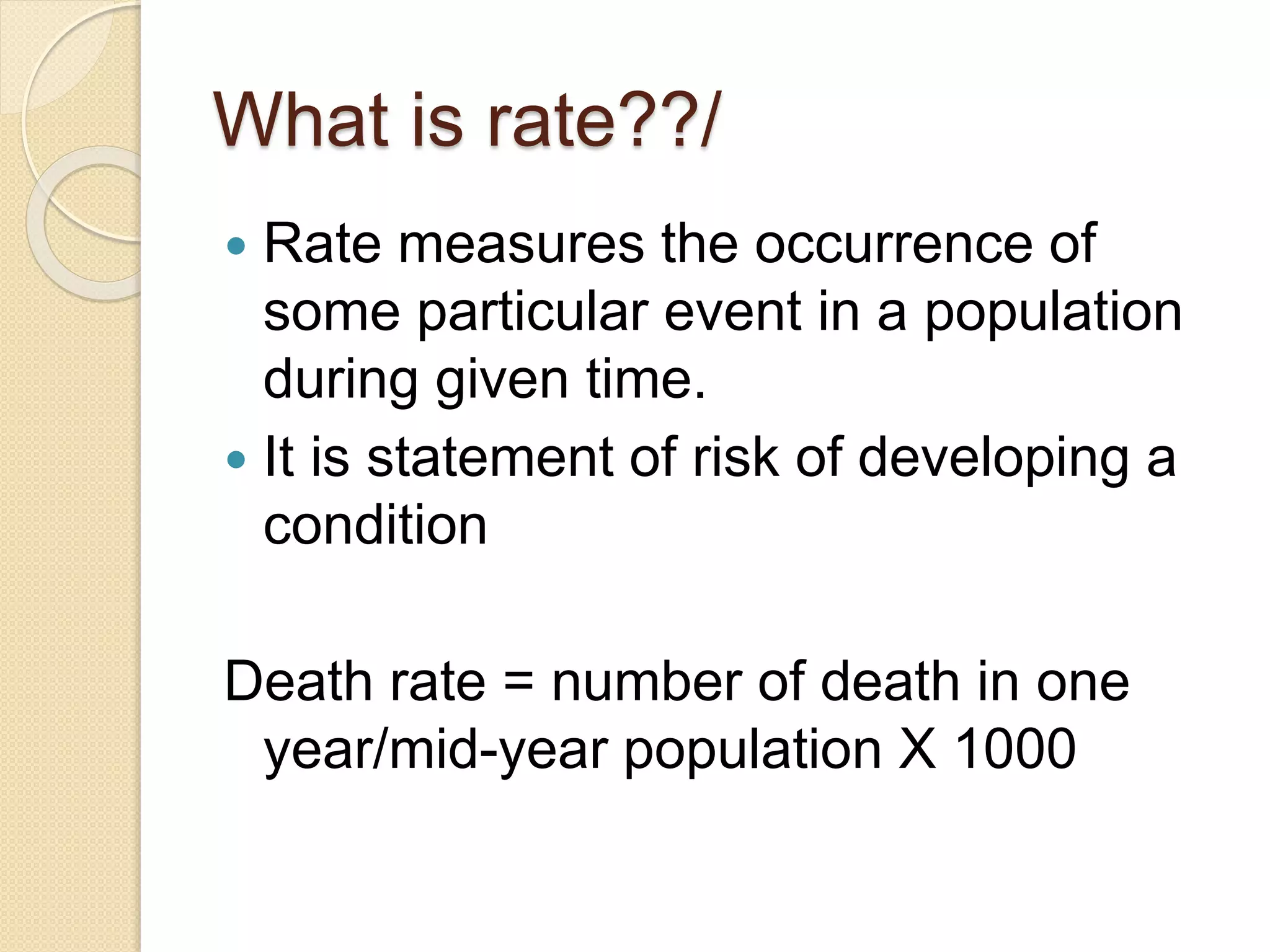 What is rate??/
 Rate measures the occurrence of
some particular event in a population
during given time.
 It is statement of risk of developing a
condition
Death rate = number of death in one
year/mid-year population X 1000
 