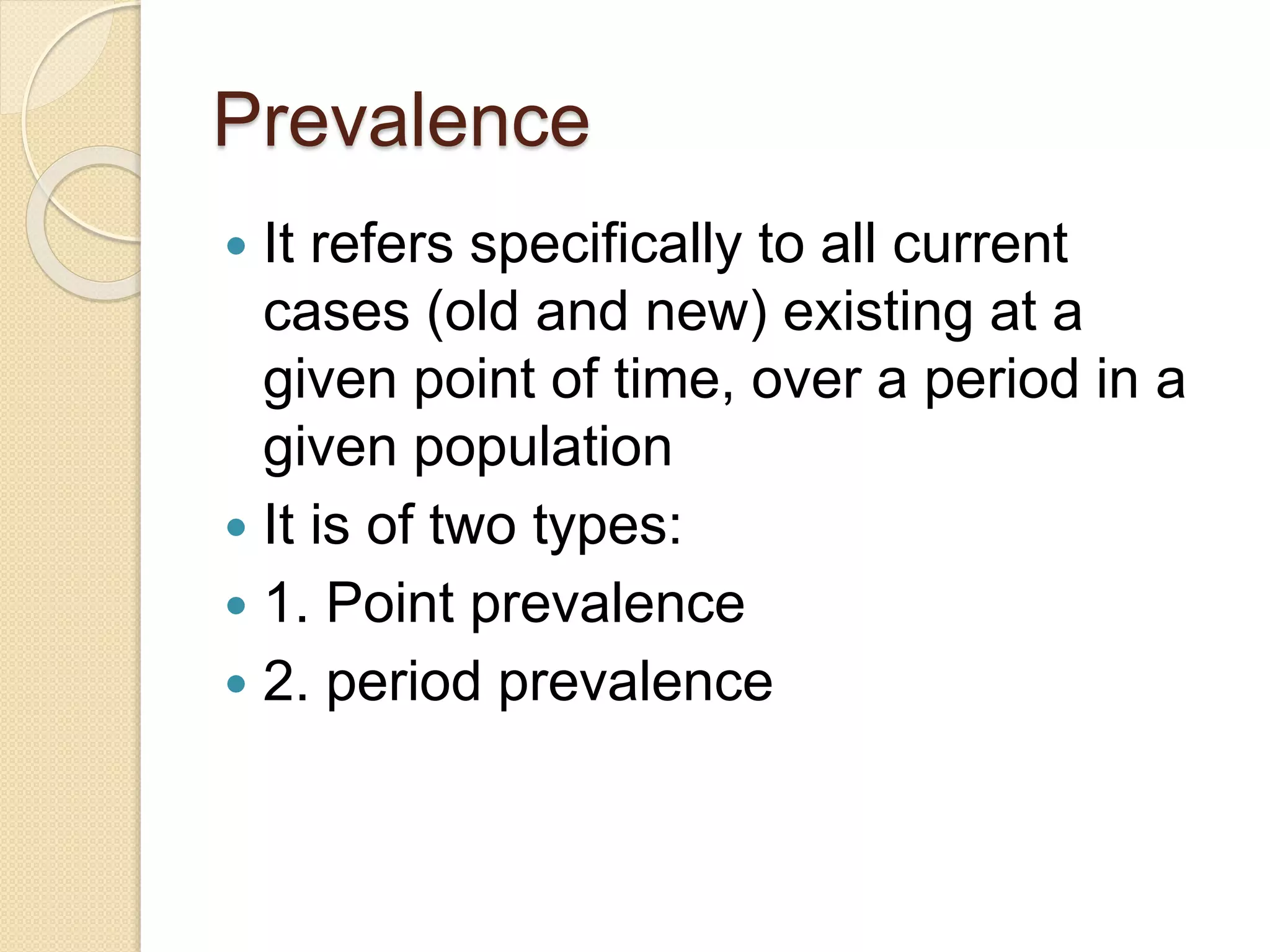 Prevalence
 It refers specifically to all current
cases (old and new) existing at a
given point of time, over a period in a
given population
 It is of two types:
 1. Point prevalence
 2. period prevalence
 
