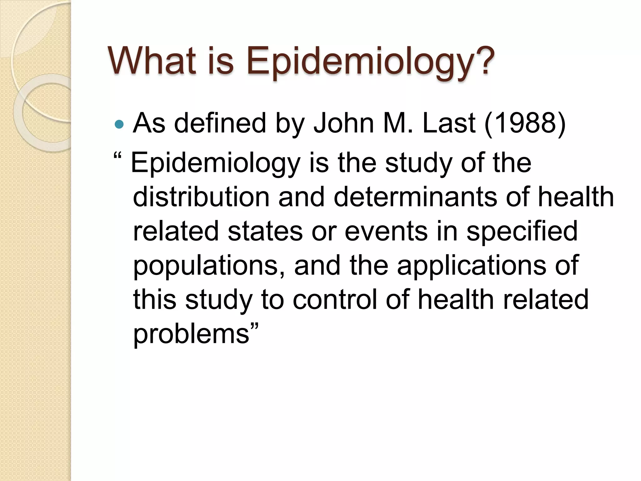 What is Epidemiology?
 As defined by John M. Last (1988)
“ Epidemiology is the study of the
distribution and determinants of health
related states or events in specified
populations, and the applications of
this study to control of health related
problems”
 