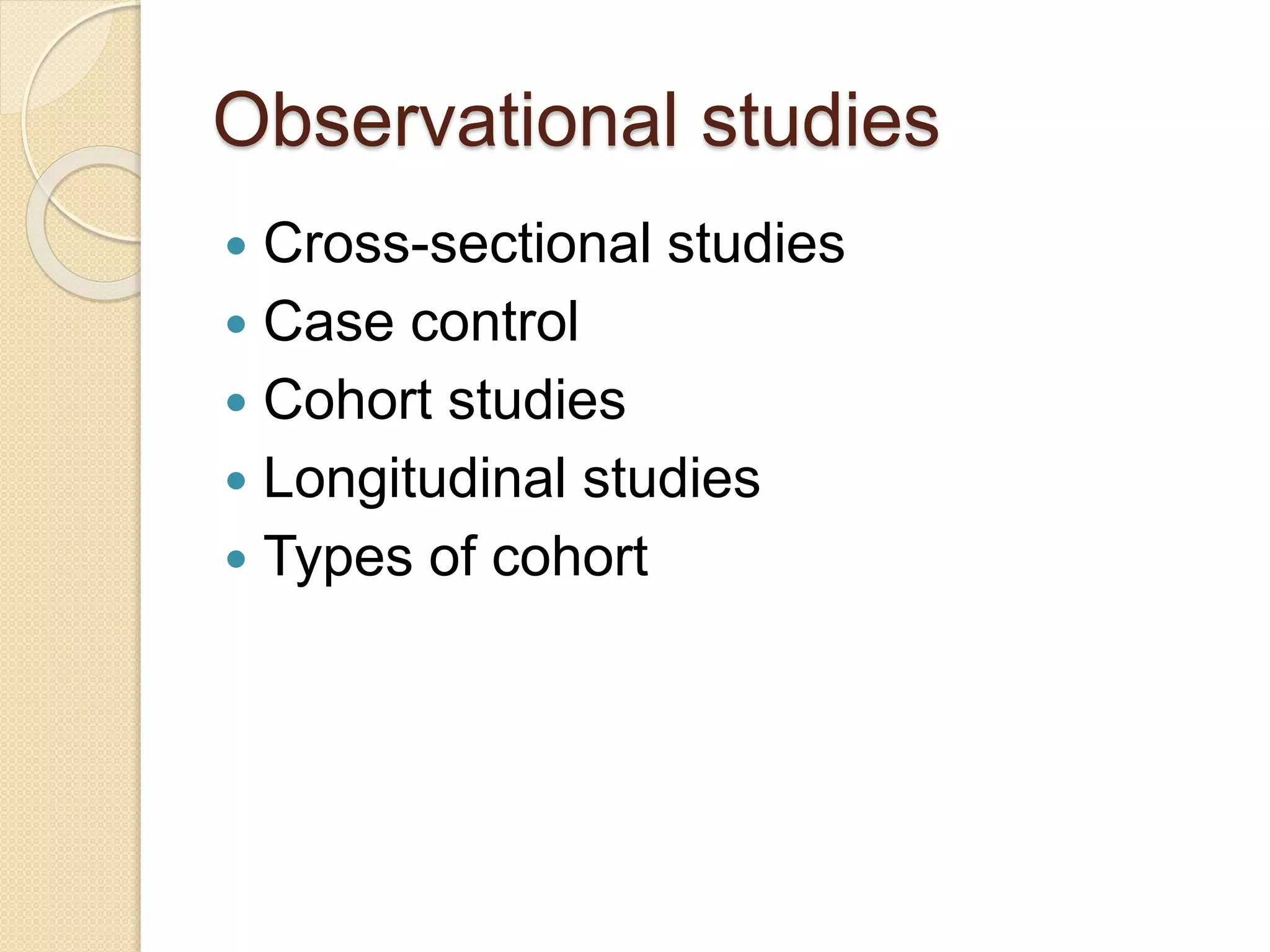 Observational studies
 Cross-sectional studies
 Case control
 Cohort studies
 Longitudinal studies
 Types of cohort
 