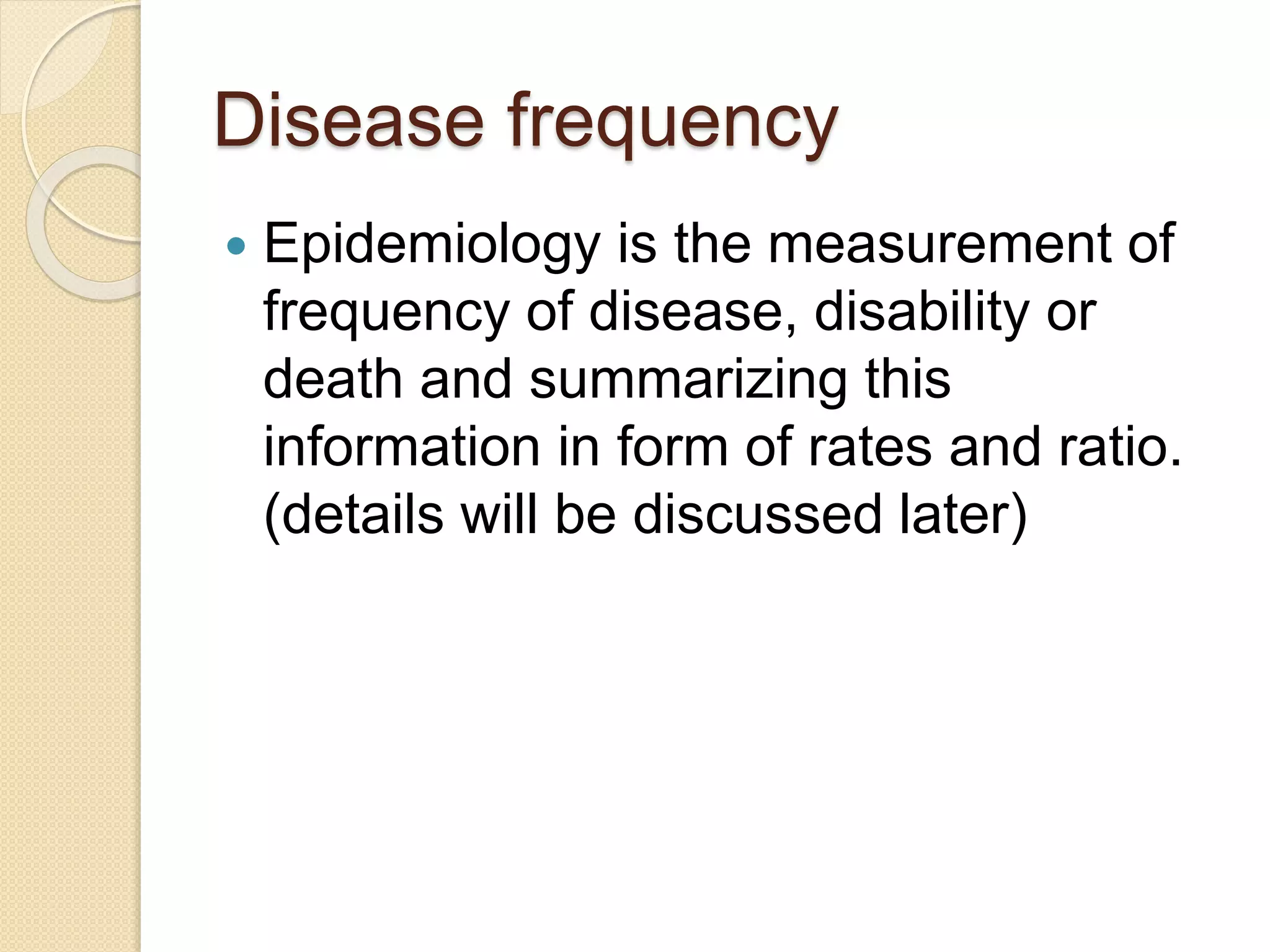 Disease frequency
 Epidemiology is the measurement of
frequency of disease, disability or
death and summarizing this
information in form of rates and ratio.
(details will be discussed later)
 