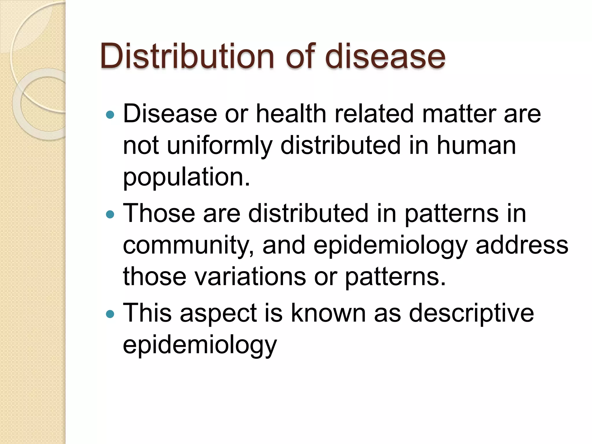 Distribution of disease
 Disease or health related matter are
not uniformly distributed in human
population.
 Those are distributed in patterns in
community, and epidemiology address
those variations or patterns.
 This aspect is known as descriptive
epidemiology
 