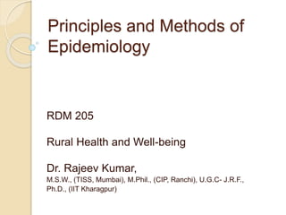 Principles and Methods of
Epidemiology
RDM 205
Rural Health and Well-being
Dr. Rajeev Kumar,
M.S.W., (TISS, Mumbai), M.Phil., (CIP, Ranchi), U.G.C- J.R.F.,
Ph.D., (IIT Kharagpur)
 