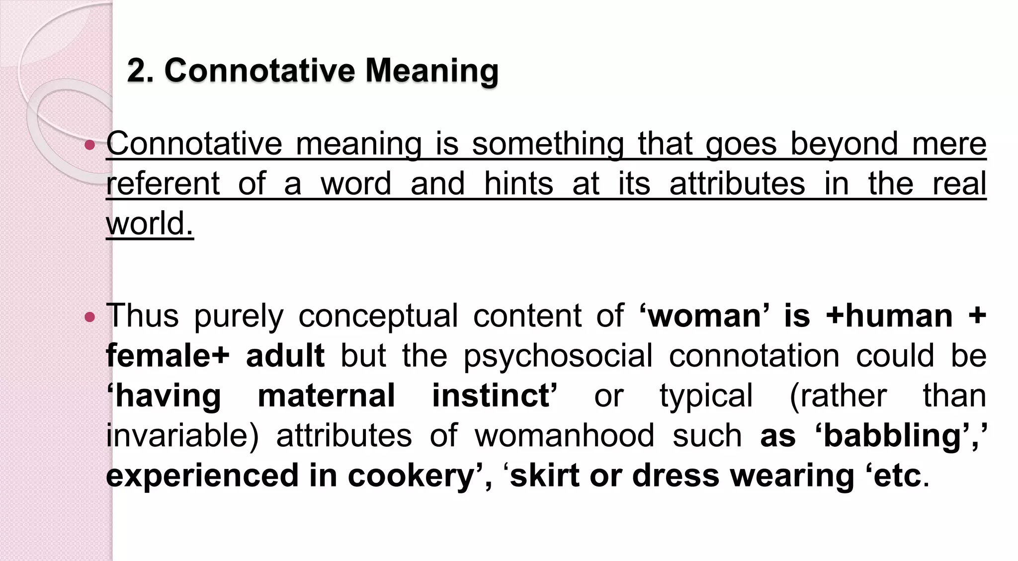 2. Connotative Meaning
 Connotative meaning is something that goes beyond mere
referent of a word and hints at its attributes in the real
world.
 Thus purely conceptual content of ‘woman’ is +human +
female+ adult but the psychosocial connotation could be
‘having maternal instinct’ or typical (rather than
invariable) attributes of womanhood such as ‘babbling’,’
experienced in cookery’, ‘skirt or dress wearing ‘etc.
 