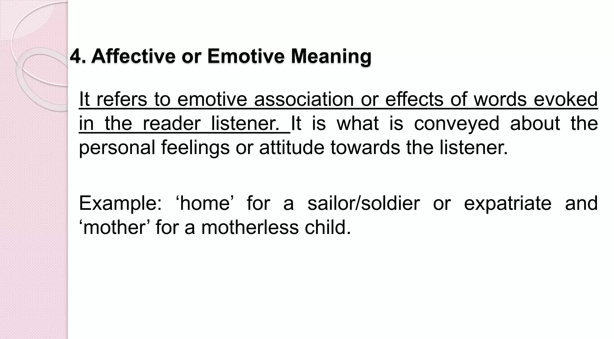 4. Affective or Emotive Meaning
It refers to emotive association or effects of words evoked
in the reader listener. It is what is conveyed about the
personal feelings or attitude towards the listener.
Example: ‘home’ for a sailor/soldier or expatriate and
‘mother’ for a motherless child.
 