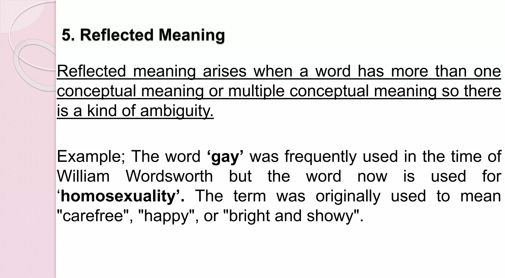 5. Reflected Meaning
Reflected meaning arises when a word has more than one
conceptual meaning or multiple conceptual meaning so there
is a kind of ambiguity.
Example; The word ‘gay’ was frequently used in the time of
William Wordsworth but the word now is used for
‘homosexuality’. The term was originally used to mean
"carefree", "happy", or "bright and showy".
 