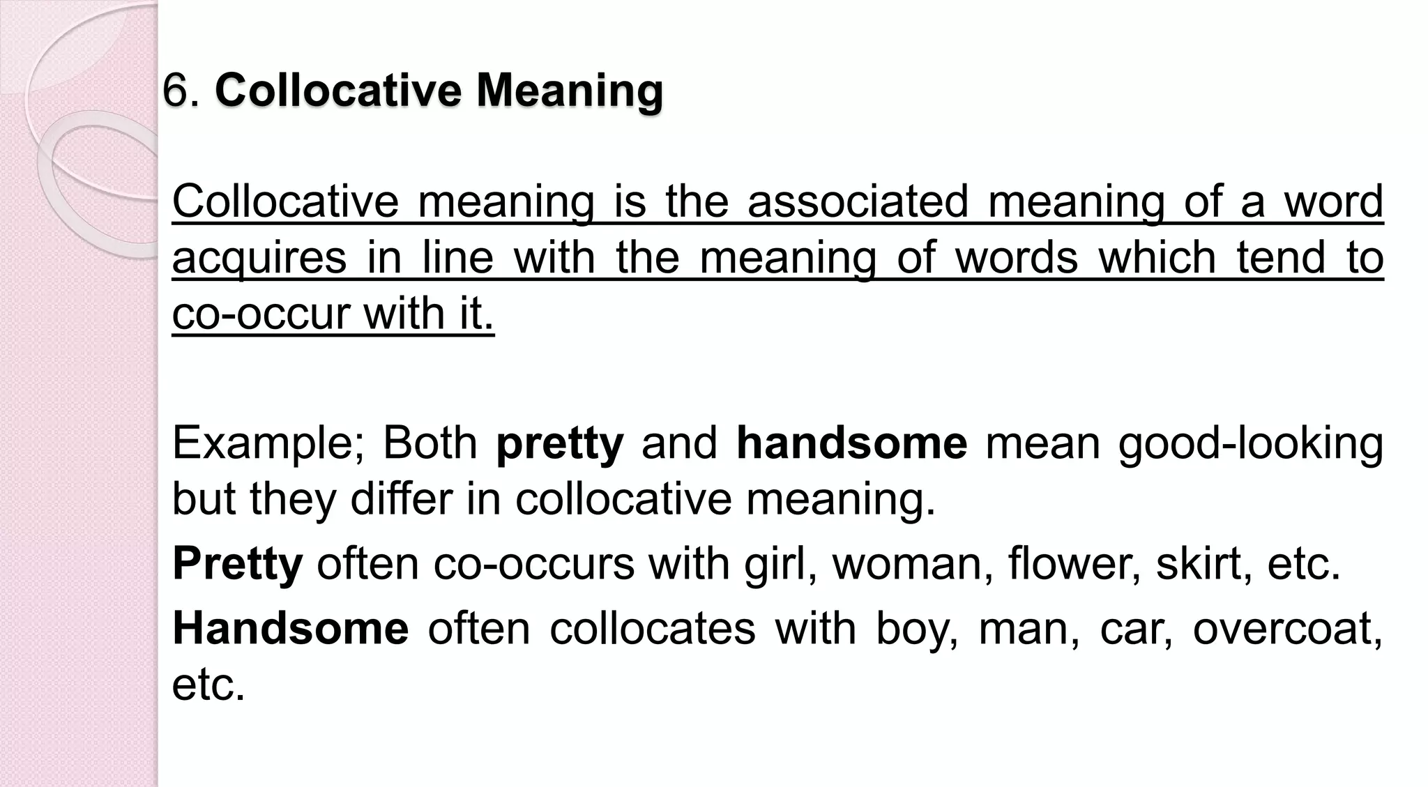 6. Collocative Meaning
Collocative meaning is the associated meaning of a word
acquires in line with the meaning of words which tend to
co-occur with it.
Example; Both pretty and handsome mean good-looking
but they differ in collocative meaning.
Pretty often co-occurs with girl, woman, flower, skirt, etc.
Handsome often collocates with boy, man, car, overcoat,
etc.
 
