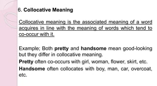 6. Collocative Meaning
Collocative meaning is the associated meaning of a word
acquires in line with the meaning of words which tend to
co-occur with it.
Example; Both pretty and handsome mean good-looking
but they differ in collocative meaning.
Pretty often co-occurs with girl, woman, flower, skirt, etc.
Handsome often collocates with boy, man, car, overcoat,
etc.
 