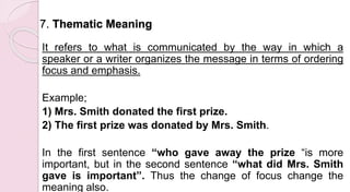 7. Thematic Meaning
It refers to what is communicated by the way in which a
speaker or a writer organizes the message in terms of ordering
focus and emphasis.
Example;
1) Mrs. Smith donated the first prize.
2) The first prize was donated by Mrs. Smith.
In the first sentence “who gave away the prize “is more
important, but in the second sentence “what did Mrs. Smith
gave is important”. Thus the change of focus change the
meaning also.
 