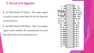 5. Serial I/O Signals:
 A) SID (Serial I/P Data) : This input signal
is used to accept serial data bit by bit from the
external device.
 B) SOD (Serial O/P Data) : This is an output
signal which enables the transmission of serial
data bit by bit to the external device.
 