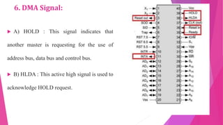 6. DMA Signal:
 A) HOLD : This signal indicates that
another master is requesting for the use of
address bus, data bus and control bus.
 B) HLDA : This active high signal is used to
acknowledge HOLD request.
 