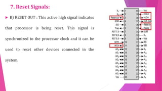 7. Reset Signals:
 B) RESET OUT : This active high signal indicates
that processor is being reset. This signal is
synchronized to the processor clock and it can be
used to reset other devices connected in the
system.
 
