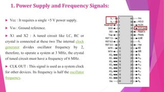 1. Power Supply and Frequency Signals:
 Vcc : It requires a single +5 V power supply.
 Vss : Ground reference.
 X1 and X2 : A tuned circuit like LC, RC or
crystal is connected at these two The internal clock
generator divides oscillator frequency by 2,
therefore, to operate a system at 3 MHz, the crystal
of tuned circuit must have a frequency of 6 MHz.
 CLK OUT : This signal is used as a system clock
for other devices. Its frequency is half the oscillator
frequency.
 