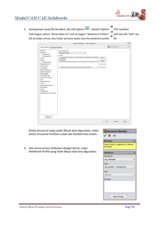 5. Selanjutnya tutup file tersebut, lalu klik option , System Option

File Location
Pada bagian pilihan “Show folder for” pilih ke bagian “Weldment Profiles”,

pilih dan klik “Add” lalu
klik ke folder terluar atau folder pertama waktu save file weldment profile

OK.
Ketika structural yang sudah dibuat akan digunakan, maka
dalam structural member sudah ada standart kita sendiri.
6. Jika semua proses dilakukan dengan benar, maka
Weldment Profile yang telah dibuat akan bisa digunakan.
Teknik Mesin Produksi dan Perawatan Page 98
 