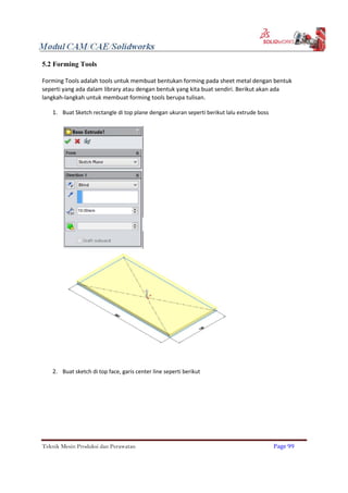 5.2 Forming Tools
Forming Tools adalah tools untuk membuat bentukan forming pada sheet metal dengan bentuk
seperti yang ada dalam library atau dengan bentuk yang kita buat sendiri. Berikut akan ada
langkah-langkah untuk membuat forming tools berupa tulisan.
1. Buat Sketch rectangle di top plane dengan ukuran seperti berikut lalu extrude boss
2. Buat sketch di top face, garis center line seperti berikut
Teknik Mesin Produksi dan Perawatan Page 99
 