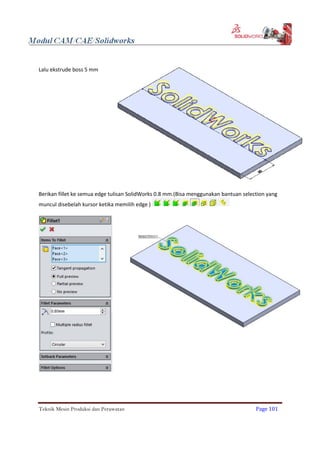 Lalu ekstrude boss 5 mm
Berikan fillet ke semua edge tulisan SolidWorks 0.8 mm.(Bisa menggunakan bantuan selection yang
muncul disebelah kursor ketika memilih edge )
Teknik Mesin Produksi dan Perawatan Page 101
 