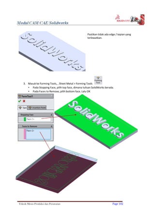 Pastikan tidak ada edge / tepian yang
terlewatkan.
3. Masuk ke Forming Tools, , Sheet Metal > Forming Tools
 Pada Stopping Face, pilih top face, dimana tulisan SolidWorks berada.
 Pada Faces to Remove, pilih bottom face. Lalu OK
Teknik Mesin Produksi dan Perawatan Page 102
 