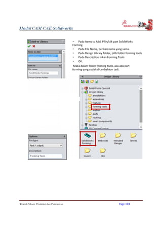  Pada Items to Add, Pilih/klik part SolidWorks
Forming
 Pada File Name, berikan nama yang sama.
 Pada Design Library folder, pilih folder forming tools
 Pada Description isikan Forming Tools
 OK.
Maka dalam folder forming tools, aka ada part
forming yang sudah ditambahkan tadi.
Teknik Mesin Produksi dan Perawatan Page 104
 