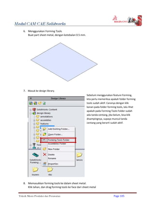 6. Menggunakan Forming Tools
Buat part sheet metal, dengan ketebalan 0.5 mm.
7. Masuk ke design library.
Sebelum menggunakan feature Forming,
kita perlu memeriksa apakah folder forming
tools sudah aktif. Caranya dengan klik
kanan pada folder forming tools, lalu lihat
apakah pada Forming Tools Folder sudah
ada tanda centang, jika belum, bisa klik
disampingnya, supaya muncul tanda
centang yang berarti sudah aktif.
8. Memasukkan forming tools ke dalam sheet metal.
Klik tahan, dan drag forming tools ke face dari sheet metal
Teknik Mesin Produksi dan Perawatan Page 105
 
