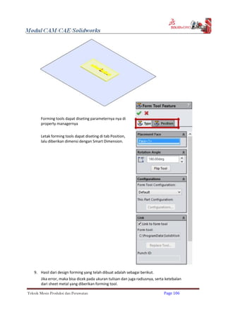 Forming tools dapat diseting parameternya nya di
property managernya
Letak forming tools dapat diseting di tab Position,
lalu diberikan dimensi dengan Smart Dimension.
9. Hasil dari design forming yang telah dibuat adalah sebagai berikut.
Jika error, maka bisa dicek pada ukuran tulisan dan juga radiusnya, serta ketebalan
dari sheet metal yang diberikan forming tool.
Teknik Mesin Produksi dan Perawatan Page 106
 