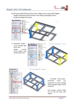 10. Dari yang sudah kita buat di atas, baru 1 bagian corner yang sudah lengkap.
Langkah selanjutnya yaitu kita akan mirror bodies pada bagian corner
tersebut terhadap front plane.
11. Dilanjutkan dengan
mirror terhadap right
plane, yaitu
dengan memilih
semua bodies yang
berada pada sisi kiri.
12. Setelah selesai dalam
pembuatan semua part
weldments, kita akan membagi
setiap potongan dengan ukuran
yang sama.
Yaitu dengan memilih folder
Cut List dan klik kanan pilih
update.
Teknik Mesin Produksi dan Perawatan Page 93
 