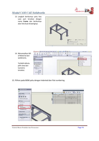 13. Langkah berikutnya yaitu kita
save part tersebut dengan
nama Frame dan berikutnya
akan kita buat drawingnya.
14. Menampilkan Bill
of Material dari
weldments.
Terlebih dahulu
pilih view dari
Isometric
tersebut.
15. Pilihan pada BOM yaitu dengan Indented dan Flat numbering.
Teknik Mesin Produksi dan Perawatan Page 94
 