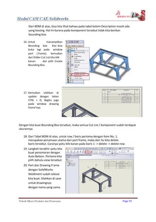 Dari BOM di atas, bisa kita lihat bahwa pada tabel kolom Description masih ada
yang kosong. Hal ini karena pada komponent tersebut tidak kita berikan
bounding box.
16. Untuk menampilkan
Bounding box kita bisa
buka lagi pada window
part ( frame), kemudian
dari folder Cut List kita klik
kanan dan pilih Create
Bounding Box.
17. Kemudian silahkan di
update dengan tekan
CTRL + Q. Begitu juga
pada window drawing
frame’nya.
Dengan kita buat Bounding Box tersebut, maka semua Cut List / komponent sudah terdapat
ukurannya.
18. Dari Tabel BOM di atas, untuk row / baris pertama dengan Item No. 1,
merupakan penamaan utama dari part frame, maka dari itu kita delete
baris tersebut. Caranya yaitu klik kanan pada baris 1 -> delete -> delete row.
19. Langkah terakhir yaitu kita
buat penomoran dengan
Auto Baloon. Pertama kita
pilih dahulu view tersebut.
20. Part dan Drawing Frame
dengan SolidWorks
Weldment sudah selesai
kita buat. Silahkan di save
untuk drawingnya
dengan nama yang sama.
Teknik Mesin Produksi dan Perawatan Page 95
 