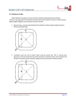 5.1 Weldment Profile
Dalam Weldment terdapat structural member yang berisi beberapa bentuk profil besi
structural. Kita juga dapat menambahkan bentukan besi profil ke dalam structural member, berikut
adalah langkah-langkah untuk membuat structural member.
1. Buat part baru. Lalu buat sketch bentuk dari weldment profile yang kita inginkan beserta
dimensi yang diperlukan.
2. Tambahkan point atau titik ke dalam sketch yang kita bentuk tadi. Titik ini nantinya akan
digunakan untuk penempatan/locate profile pada feature weldment profile, jadi tambahkan titik
tersebut di tempat yang akan kita pakai sebagai referensi penempatan weldment profile.
Teknik Mesin Produksi dan Perawatan Page 96
 