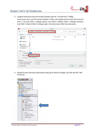 3. Langkah selanjutnya Save file tersebut dengan type file : Lib Feat Part (*.sldlfp).
Untuk proses save, save file tersebut didalam 3 folder, jadi langkah pertama pilih disk semisal di
disk D , lalu buat folder 1 (Sebagai option), buat folder 2 didalam folder 1 (Sebagai standard),
buat folder 3 didalam folder 2 (Sebagai type). Untuk penamaan folder bisa disesuaikan.
4. Setelah di save, klik kanan pada sketch yang ada di feature manager, lalu pilih dan klik “add
to Library”.
Teknik Mesin Produksi dan Perawatan Page 97
 