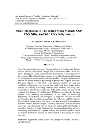 International Journal of Applied Engineering Research
ISSN 0973-4562 Volume 10, Number 12 (2015) pp. 32213-32222
© Research India Publications
http://www.ripublication.com
Price Integration In The Indian Stock Market: S&P
CNX Nifty And S&P CNX Nifty Future
P. Karthika* and Dr. P. Karthikeyan**
*Assistant Professor, Department of Management Studies,
MPNMJ Engineering College, Chennimalai, Erode- 638112,
Tamil Nadu. Mobile: +919095021200,
E-mail: karthi.nathan21@gmail.com
**Assistant Professor (Sr. Grade), School of Management Studies,
Kongu Engineering College, Perundurai, Erode-638 052, Tamil Nadu.
Mobile:+919843641321, E-mail: ptp_karthi@yahoo.co.in
ABSTRACT
One of the important functions of Futures market is Price discovery. Futures
markets provide a mechanism through which information about current and
futures Spot prices can be assimilated and disseminated to all participants in
the economy. The ability of future markets to provide information about price
is a central theme for the existence of these markets. The paper has examined
whether the futures market is performing its primary role of price discovery.
The main objective of the study is to examine whether any long run
equilibrium relationship exists between spot market and future market and to
identify the lead-lag relationship between these markets. The daily NSE
closing prices of Nifty Spot Index and Nifty Index Futures of near month
contracts from January 2013 to December 2013 have been taken for the study
purpose. After obtaining the stationarity of the series by conducting
Augmented Dickey Fuller Test, Granger’s Co integration Test and Johansen
Co integration Test have been conducted on the Nifty Spot and Nifty futures.
The empirical results indicate that there exists long run equilibrium between
these two markets. Further Granger’s Causality Test results indicate that there
exists lead –lag relationship between these Spot market and Future market. It
also shows that there is much feedback from Futures market to Spot market in
impounding information in its prices. Finally from overall empirical results
we propose that Futures markets are more efficient in discovering the Future
spot price.
Keywords: Augmented Dickey Fuller Test, Granger’s Causality Test, lead –
lag relationship
 