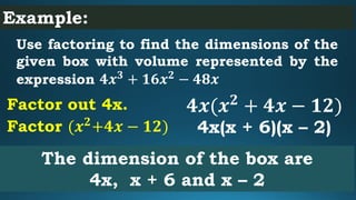 Example:
Use factoring to find the dimensions of the
given box with volume represented by the
expression 𝟒𝒙 𝟑
+ 𝟏𝟔𝒙 𝟐
− 𝟒𝟖𝒙
The dimension of the box are
4x, x + 6 and x – 2
𝟒𝒙(𝒙 𝟐
+ 𝟒𝒙 − 𝟏𝟐)Factor out 4x.
4x(x + 6)(x – 2)Factor (𝒙 𝟐
+𝟒𝒙 − 𝟏𝟐)