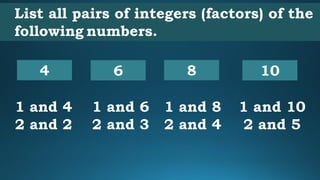 List all pairs of integers (factors) of the
following numbers.
4
1 and 4
2 and 2
10
1 and 10
2 and 5
8
1 and 8
2 and 4
6
1 and 6
2 and 3