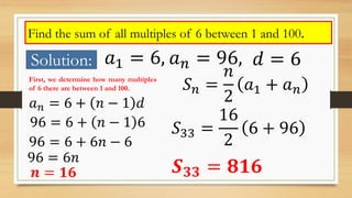 Find the sum of all multiples of 6 between 1 and 100.
Solution: 𝑎1 = 6, 𝑎 𝑛 = 96, 𝑑 = 6
First, we determine how many multiples
of 6 there are between 1 and 100.
𝑎 𝑛 = 6 + 𝑛 − 1 𝑑
96 = 6 + 𝑛 − 1 6
96 = 6 + 6𝑛 − 6
96 = 6𝑛
𝒏 = 𝟏𝟔
𝑆 𝑛 =
𝑛
2
𝑎1 + 𝑎 𝑛
𝑆33 =
16
2
6 + 96
𝑺 𝟑𝟑 = 𝟖𝟏𝟔
 