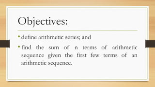 Objectives:
•define arithmetic series; and
•find the sum of n terms of arithmetic
sequence given the first few terms of an
arithmetic sequence.
 