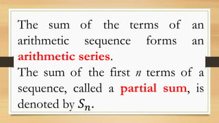 The sum of the terms of an
arithmetic sequence forms an
arithmetic series.
The sum of the first n terms of a
sequence, called a partial sum, is
denoted by 𝑆 𝑛.
 
