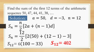 Find the sum of the first 12 terms of the arithmetic
sequence 50, 47, 44, 41, 38, …
Solution: 𝑎 = 50, 𝑑 = −3, 𝑛 = 12
𝑆 𝑛 =
𝑛
2
2𝑎 + 𝑛 − 1 𝑑
𝑆 𝑛 =
12
2
2 50 + 12 − 1 − 3
𝑆12= 6 100 − 33 𝑺 𝟏𝟐= 402
 