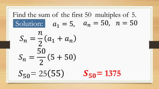 Find the sum of the first 50 multiples of 5.
Solution: 𝑎1 = 5, 𝑎 𝑛 = 50, 𝑛 = 50
𝑆 𝑛 =
𝑛
2
𝑎1 + 𝑎 𝑛
𝑆 𝑛 =
50
2
5 + 50
𝑆50= 25 55 𝑺 𝟓𝟎= 1375
 