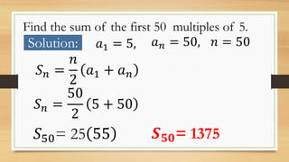 Find the sum of the first 50 multiples of 5.
Solution: 𝑎1 = 5, 𝑎 𝑛 = 50, 𝑛 = 50
𝑆 𝑛 =
𝑛
2
𝑎1 + 𝑎 𝑛
𝑆 𝑛 =
50
2
5 + 50
𝑆50= ...