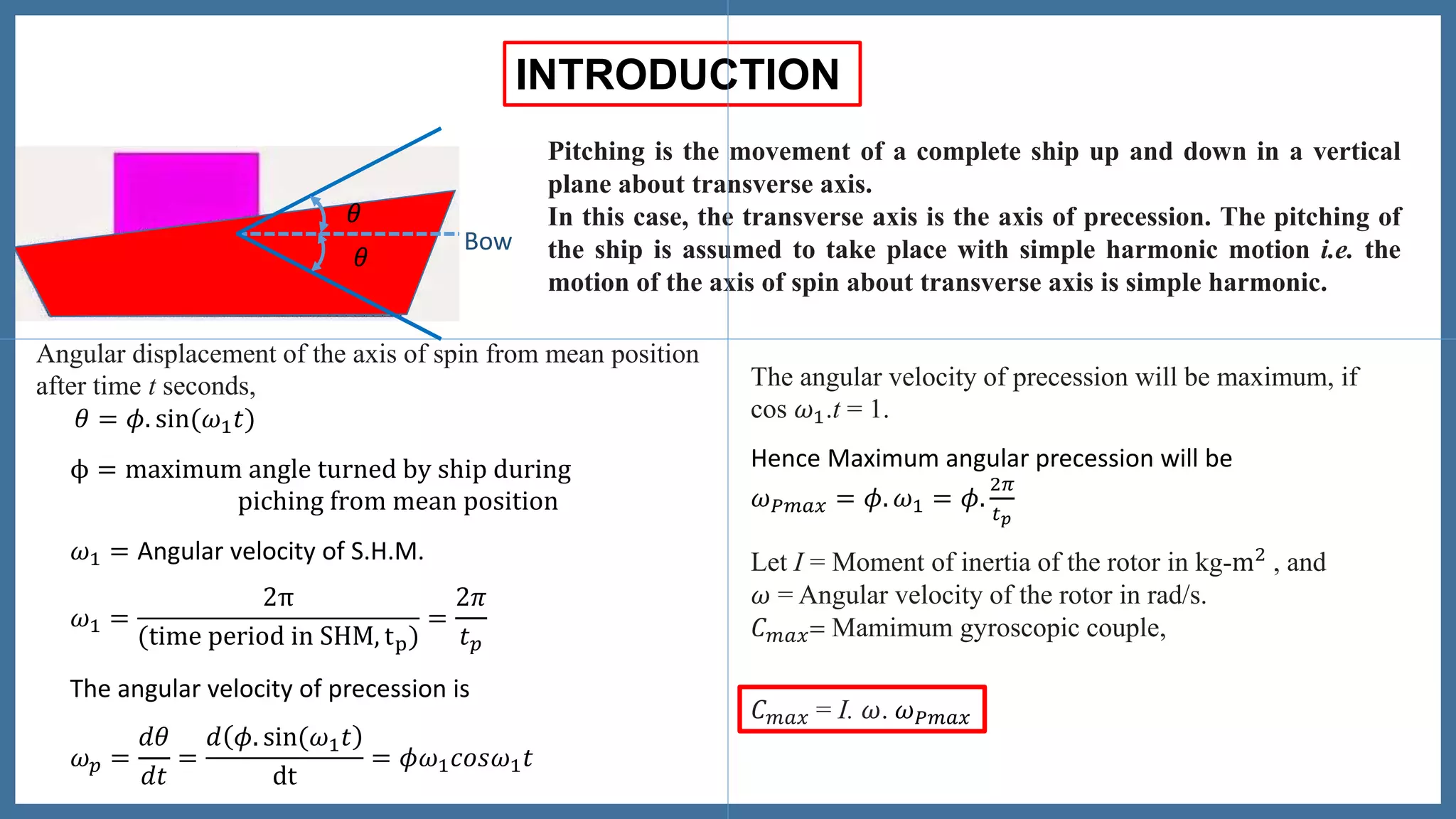 Bow
𝜃
𝜃
INTRODUCTION
Pitching is the movement of a complete ship up and down in a vertical
plane about transverse axis.
In this case, the transverse axis is the axis of precession. The pitching of
the ship is assumed to take place with simple harmonic motion i.e. the
motion of the axis of spin about transverse axis is simple harmonic.
Angular displacement of the axis of spin from mean position
after time t seconds,
𝜃 = 𝜙. sin(𝜔1 𝑡)
𝜔1 = Angular velocity of S.H.M.
ϕ = maximum angle turned by ship during
piching from mean position
𝜔1 =
2π
(time period in SHM, tp)
=
2𝜋
𝑡 𝑝
The angular velocity of precession is
𝜔 𝑝 =
𝑑𝜃
𝑑𝑡
=
𝑑 𝜙. sin(𝜔1 𝑡
dt
= 𝜙𝜔1 𝑐𝑜𝑠𝜔1 𝑡
The angular velocity of precession will be maximum, if
cos 𝜔1.t = 1.
Hence Maximum angular precession will be
𝜔 𝑃𝑚𝑎𝑥 = 𝜙. 𝜔1 = 𝜙.
2𝜋
𝑡 𝑝
Let I = Moment of inertia of the rotor in kg-m2 , and
𝜔 = Angular velocity of the rotor in rad/s.
𝐶 𝑚𝑎𝑥= Mamimum gyroscopic couple,
𝐶 𝑚𝑎𝑥 = I. 𝜔. 𝜔 𝑃𝑚𝑎𝑥
𝜃
𝜃
 