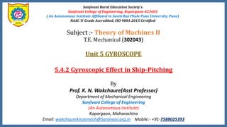 Sanjivani Rural Education Society’s
Sanjivani College of Engineering, Kopargaon-423603
( An Autonomous Institute Affiliated to Savitribai Phule Pune University, Pune)
NAAC ‘A’ Grade Accredited, ISO 9001:2015 Certified
Subject :- Theory of Machines II
T.E. Mechanical (302043)
Unit 5 GYROSCOPE
5.4.2 Gyroscopic Effect in Ship-Pitching
By
Prof. K. N. Wakchaure(Asst Professor)
Department of Mechanical Engineering
Sanjivani College of Engineering
(An Autonomous Institute)
Kopargaon, Maharashtra
Email: wakchaurekiranmech@Sanjivani.org.in Mobile:- +91-7588025393
 