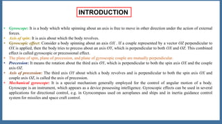 INTRODUCTION
• Gyroscope: It is a body which while spinning about an axis is free to move in other direction under the action of external
forces.
• Axis of spin: It is axis about which the body revolves.
• Gyroscopic effect: Consider a body spinning about an axis OX . If a couple represented by a vector OZ perpendicular to
OX is applied, then the body tries to precess about an axis OY, which is perpendicular to both OX and OZ. This combined
effect is called gyroscopic or precessional effect.
• The plane of spin, plane of precession, and plane of gyroscopic couple are mutually perpendicular.
• Precession: It means the rotation about the third axis OY, which is perpendicular to both the spin axis OX and the couple
axis OZ.
• Axis of precession: The third axis OY about which a body revolves and is perpendicular to both the spin axis OX and
couple axis OZ, is called the axis of precession.
• Mechanical gyroscope: It is a special mechanism generally employed for the control of angular motion of a body.
Gyroscope is an instrument, which appears as a device possessing intelligence. Gyroscopic effects can be used in several
applications for directional control, e.g. in Gyrocompass used on aeroplanes and ships and in inertia guidance control
system for missiles and space craft control.
 